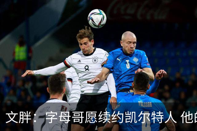 文胖：字母哥愿续约凯尔特人 他的经纪人参与交易让绿军感到不安